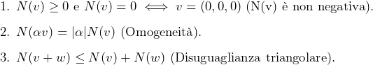  $$ \begin{array}{l} \quad \text{1. } N(v) \geq 0 \text{ e } N(v) = 0 \iff v = (0,0,0) \text{ (N(v) &egrave; non negativa).} \\[8pt] \quad \text{2. } N(\alpha v) = |\alpha| N(v) \text{ (Omogeneit&agrave;).} \\[8pt] \quad \text{3. } N(v + w) \leq N(v) + N(w) \text{ (Disuguaglianza triangolare).} \end{array} $$ 