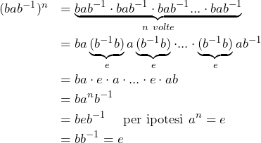 Rendered by QuickLaTeX.com \begin{eqnarray*} &(bab^{-1})^n &=\underbrace{bab^{-1}\cdot bab^{-1}\cdot bab^{-1}...\cdot bab^{-1}}_{n \ volte} \\ &&= ba\underbrace{(b^{-1}b)}_ea\underbrace{(b^{-1}b)}_e\cdot...\cdot \underbrace{(b^{-1}b)}_eab^{-1} \\ &&=ba\cdot e\cdot a\cdot...\cdot e\cdot ab \\&&=ba^nb^{-1} \\&&=beb^{-1} \ \ \ \ \text{per ipotesi} \ a^n=e \\&&=bb^{-1}=e \end{eqnarray*}