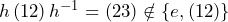 h\,(12)\,h^{-1}=(23)\notin\{e,(12)\}
